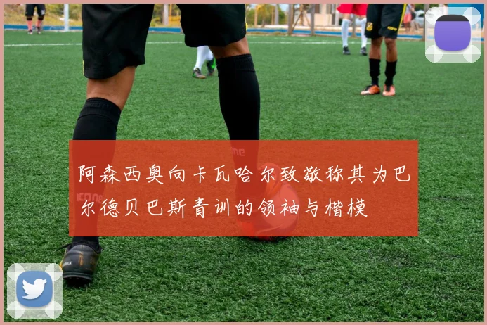 阿森西奥向卡瓦哈尔致敬称其为巴尔德贝巴斯青训的领袖与楷模
