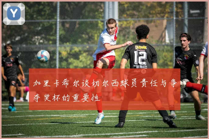 加里卡希尔谈切尔西球员责任与争夺奖杯的重要性