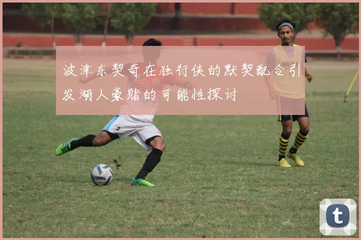 波津东契奇在独行侠的默契配合引发湖人豪赌的可能性探讨