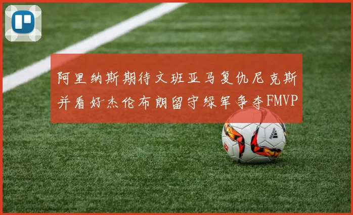阿里纳斯期待文班亚马复仇尼克斯并看好杰伦布朗留守绿军争夺FMVP