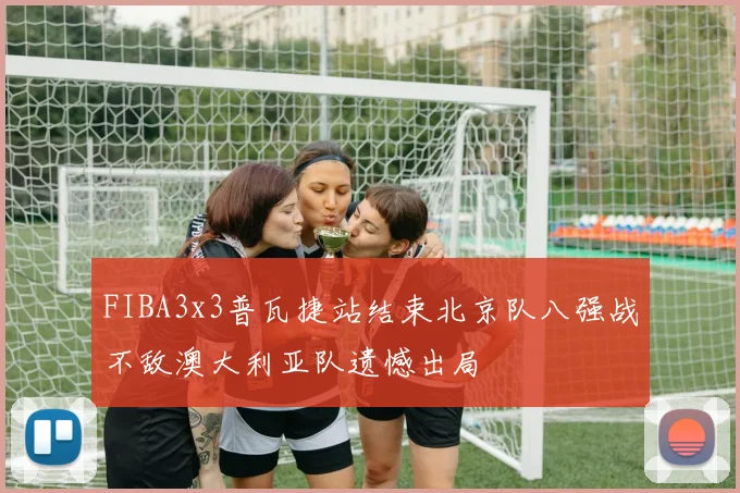 FIBA3x3普瓦捷站结束北京队八强战不敌澳大利亚队遗憾出局