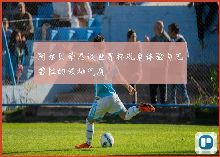 阿尔贝蒂尼谈世界杯观看体验与巴雷拉的领袖气质