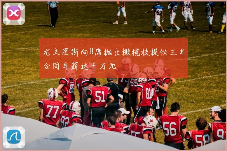 尤文图斯向B席抛出橄榄枝提供三年合同年薪达千万元