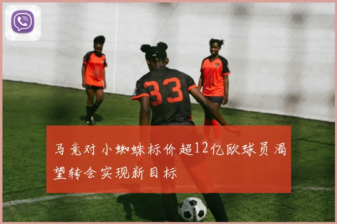马竞对小蜘蛛标价超12亿欧球员渴望转会实现新目标