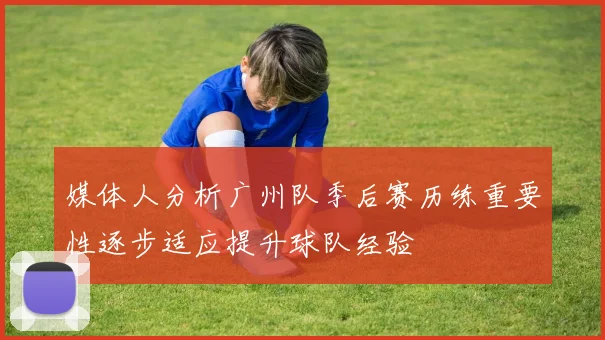 媒体人分析广州队季后赛历练重要性逐步适应提升球队经验