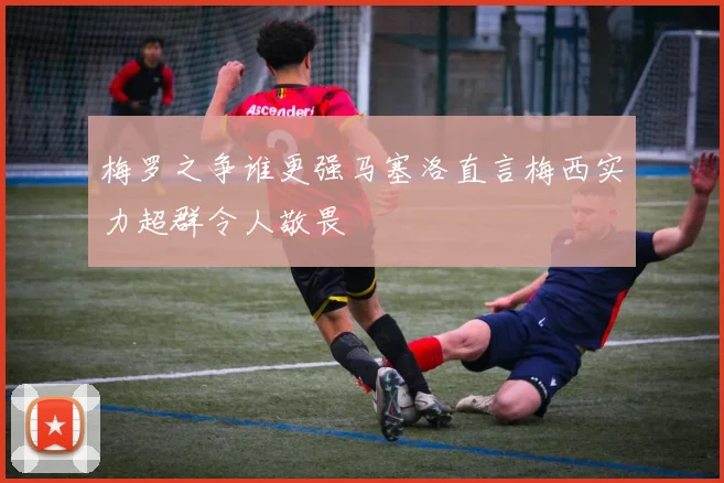 梅罗之争谁更强马塞洛直言梅西实力超群令人敬畏