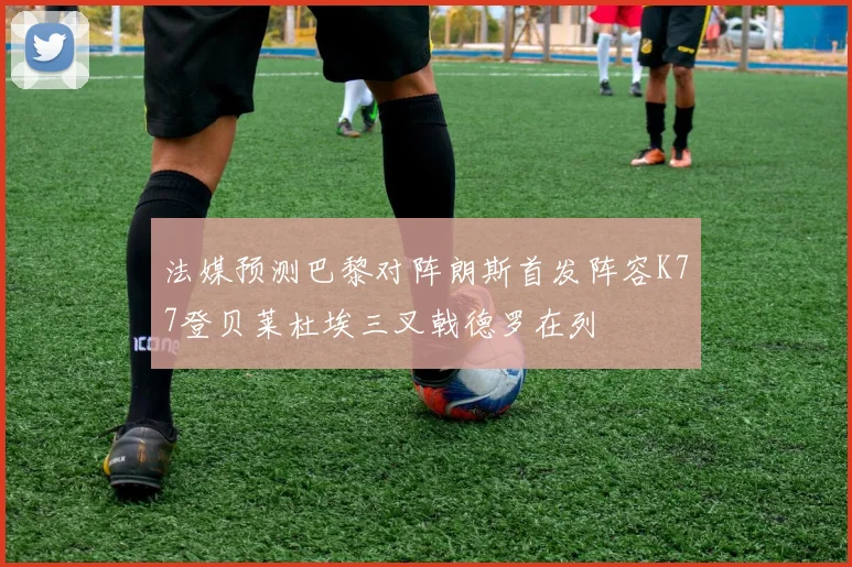法媒预测巴黎对阵朗斯首发阵容K77登贝莱杜埃三叉戟德罗在列
