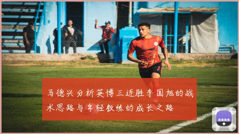 马德兴分析英博三连胜李国旭的战术思路与年轻教练的成长之路