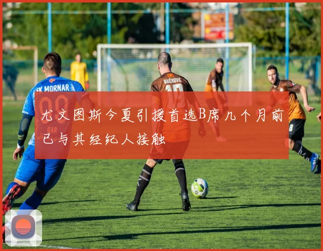 尤文图斯今夏引援首选B席几个月前已与其经纪人接触