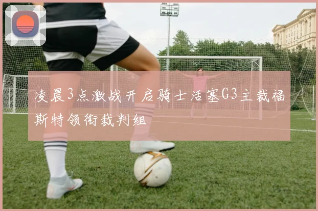 凌晨3点激战开启骑士活塞G3主裁福斯特领衔裁判组