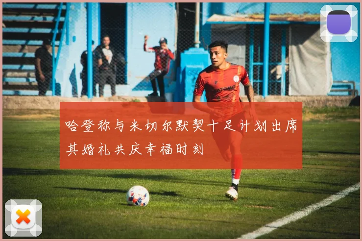 哈登称与米切尔默契十足计划出席其婚礼共庆幸福时刻