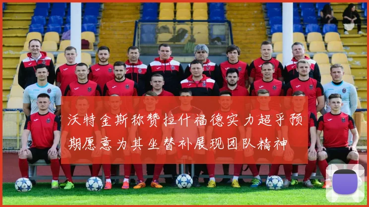 沃特金斯称赞拉什福德实力超乎预期愿意为其坐替补展现团队精神